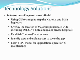 Technology Solutions
• Infrastructure – Response centers - Health
• Using GIS techniques map the National and State
highways
• Overlay the location of Major hospitals state-wide
including DH, SDH, CHC and major private hospitals
• Establish Trauma-Center norms
• Identify gaps and evaluate cost to cover the gap
• Form a PPP model for upgradation, operation &
maintenance
 