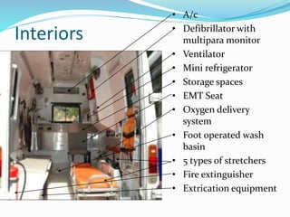 Interiors
• A/c
• Defibrillator with
multipara monitor
• Ventilator
• Mini refrigerator
• Storage spaces
• EMT Seat
• Oxygen delivery
system
• Foot operated wash
basin
• 5 types of stretchers
• Fire extinguisher
• Extrication equipment
 