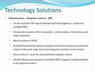Technology Solutions
• Infrastructure – Response centers - ERC
• On the available GIS map of National and State highways – locate the
available ERCs
• Overlay the location of first responders - police stations, Fire stations and
major industries
• Mark locations of DHQ
• Establish benchmarks based on number of chemical industries and broad
extent of chemical cargo movement along the corridors in the vicinity
• Draw circles of 25/50 Km from potential response centers
• Identify blank areas and plan to establish ERCs/Upgrade existing facilities
at the response centers
 