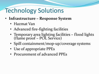 Technology Solutions
• Infrastructure – Response System
• Hazmat Van
• Advanced fire-fighting facilities
• Temporary area lighting facilities – flood lights
(flame proof – POL Service)
• Spill containment/mop-up/coverage systems
• Use of appropriate PPEs
• Procurement of advanced PPEs
 