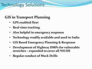 Technology Solutions
GIS in Transport Planning
• GPS enabled fleet
• Real-time tracking
• Also helpful in emergency response
• Technology readily available and used in India
• GIS Based Emergency Planning & Response
• Development of Highway DMPs for vulnerable
stretches – expanded to cover all NH/SH
• Regular conduct of Mock Drills
 