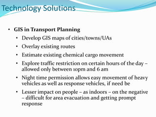 • GIS in Transport Planning
• Develop GIS maps of cities/towns/UAs
• Overlay existing routes
• Estimate existing chemical cargo movement
• Explore traffic restriction on certain hours of the day –
allowed only between 10pm and 6 am
• Night time permission allows easy movement of heavy
vehicles as well as response vehicles, if need be
• Lesser impact on people – as indoors – on the negative
– difficult for area evacuation and getting prompt
response
Technology Solutions
 