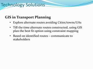 GIS in Transport Planning
• Explore alternate routes avoiding Cities/towns/UAs
• Till the time alternate routes constructed, using GIS
plan the best fit option using constraint mapping
• Based on identified routes – communicate to
stakeholders
Technology Solutions
 