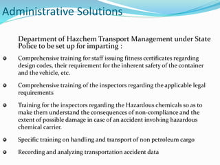 Administrative Solutions
Department of Hazchem Transport Management under State
Police to be set up for imparting :
Comprehensive training for staff issuing fitness certificates regarding
design codes, their requirement for the inherent safety of the container
and the vehicle, etc.
Comprehensive training of the inspectors regarding the applicable legal
requirements
Training for the inspectors regarding the Hazardous chemicals so as to
make them understand the consequences of non-compliance and the
extent of possible damage in case of an accident involving hazardous
chemical carrier.
Specific training on handling and transport of non petroleum cargo
Recording and analyzing transportation accident data
 