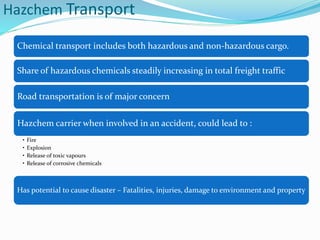 Hazchem Transport
Chemical transport includes both hazardous and non-hazardous cargo.
Share of hazardous chemicals steadily increasing in total freight traffic
Road transportation is of major concern
Hazchem carrier when involved in an accident, could lead to :
• Fire
• Explosion
• Release of toxic vapours
• Release of corrosive chemicals
Has potential to cause disaster – Fatalities, injuries, damage to environment and property
 