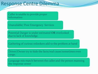 Response Centre Dilemma
Caller is unable to provide proper
information
Driver/Owner try to hide the facts/real cause/sometimes even
cargo.
Potential Danger is under estimated OR overlooked
due to lack of knowledge.
Unavailable/ Poor Emergency Services
Language mis-match between the caller and the person manning
the response center
Gathering of curious onlookers add to the problem at hand
 