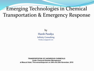 Emerging Technologies in Chemical
Transportation & Emergency Response
TRANSPORTATION OF HAZARDOUS CHEMICALS
Under Chemical Disaster Management
at Mascot Hotel, Thiruvananthapuram on 24th and 25th November, 2010
by
Harsh Pandya
Infinity Consulting
Pandya.ace@gmail.com
 