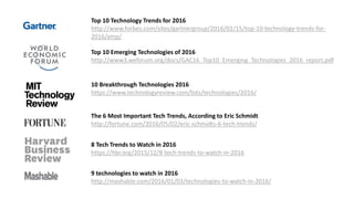 Top 10 Technology Trends for 2016
http://www.forbes.com/sites/gartnergroup/2016/01/15/top-10-technology-trends-for-
2016/amp/
Top 10 Emerging Technologies of 2016
http://www3.weforum.org/docs/GAC16_Top10_Emerging_Technologies_2016_report.pdf
10 Breakthrough Technologies 2016
https://www.technologyreview.com/lists/technologies/2016/
9 technologies to watch in 2016
http://mashable.com/2016/01/03/technologies-to-watch-in-2016/
The 6 Most Important Tech Trends, According to Eric Schmidt
http://fortune.com/2016/05/02/eric-schmidts-6-tech-trends/
8 Tech Trends to Watch in 2016
https://hbr.org/2015/12/8-tech-trends-to-watch-in-2016
 
