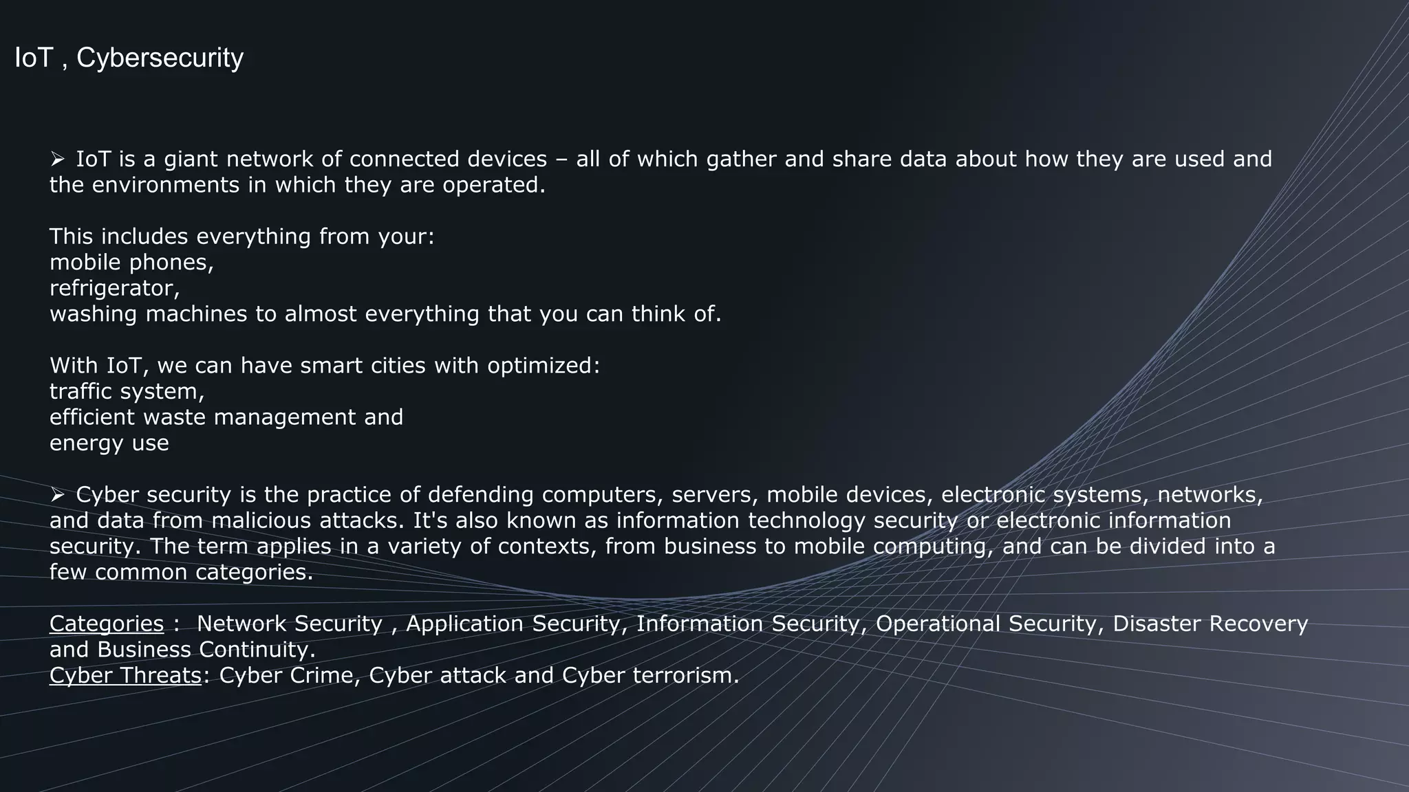 IoT , Cybersecurity
 IoT is a giant network of connected devices – all of which gather and share data about how they are used and
the environments in which they are operated.
This includes everything from your:
mobile phones,
refrigerator,
washing machines to almost everything that you can think of.
With IoT, we can have smart cities with optimized:
traffic system,
efficient waste management and
energy use
 Cyber security is the practice of defending computers, servers, mobile devices, electronic systems, networks,
and data from malicious attacks. It's also known as information technology security or electronic information
security. The term applies in a variety of contexts, from business to mobile computing, and can be divided into a
few common categories.
Categories : Network Security , Application Security, Information Security, Operational Security, Disaster Recovery
and Business Continuity.
Cyber Threats: Cyber Crime, Cyber attack and Cyber terrorism.
 