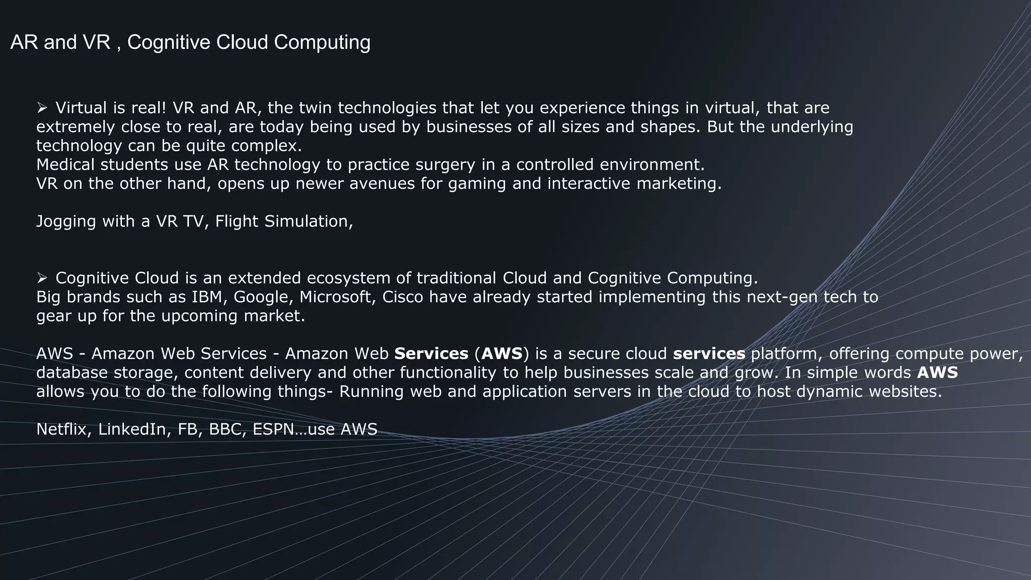 AR and VR , Cognitive Cloud Computing
 Virtual is real! VR and AR, the twin technologies that let you experience things in virtual, that are
extremely close to real, are today being used by businesses of all sizes and shapes. But the underlying
technology can be quite complex.
Medical students use AR technology to practice surgery in a controlled environment.
VR on the other hand, opens up newer avenues for gaming and interactive marketing.
Jogging with a VR TV, Flight Simulation,
 Cognitive Cloud is an extended ecosystem of traditional Cloud and Cognitive Computing.
Big brands such as IBM, Google, Microsoft, Cisco have already started implementing this next-gen tech to
gear up for the upcoming market.
AWS - Amazon Web Services - Amazon Web Services (AWS) is a secure cloud services platform, offering compute power,
database storage, content delivery and other functionality to help businesses scale and grow. In simple words AWS
allows you to do the following things- Running web and application servers in the cloud to host dynamic websites.
Netflix, LinkedIn, FB, BBC, ESPN…use AWS
 
