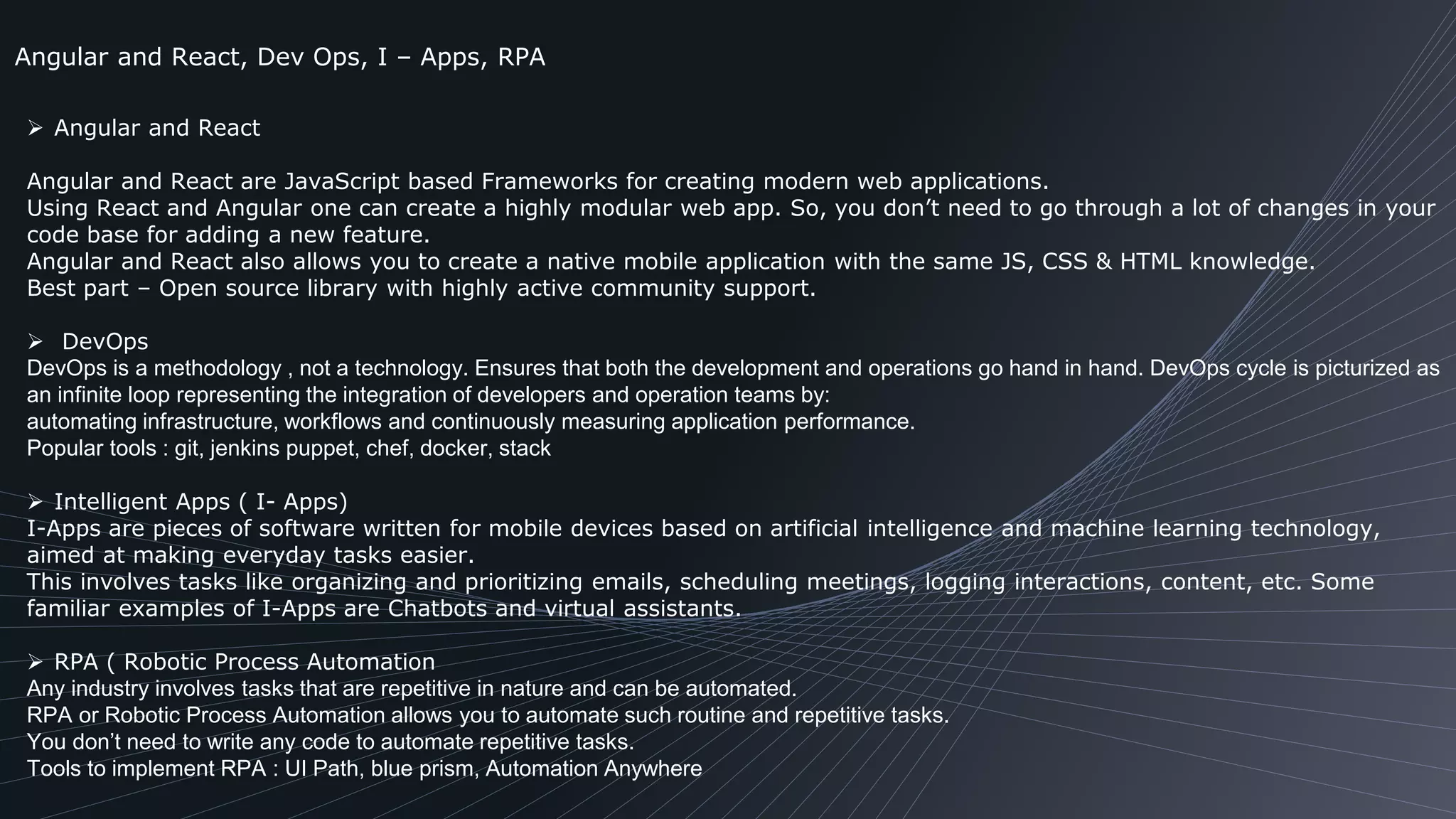 Angular and React, Dev Ops, I – Apps, RPA
 Angular and React
Angular and React are JavaScript based Frameworks for creating modern web applications.
Using React and Angular one can create a highly modular web app. So, you don’t need to go through a lot of changes in your
code base for adding a new feature.
Angular and React also allows you to create a native mobile application with the same JS, CSS & HTML knowledge.
Best part – Open source library with highly active community support.
 DevOps
DevOps is a methodology , not a technology. Ensures that both the development and operations go hand in hand. DevOps cycle is picturized as
an infinite loop representing the integration of developers and operation teams by:
automating infrastructure, workflows and continuously measuring application performance.
Popular tools : git, jenkins puppet, chef, docker, stack
 Intelligent Apps ( I- Apps)
I-Apps are pieces of software written for mobile devices based on artificial intelligence and machine learning technology,
aimed at making everyday tasks easier.
This involves tasks like organizing and prioritizing emails, scheduling meetings, logging interactions, content, etc. Some
familiar examples of I-Apps are Chatbots and virtual assistants.
 RPA ( Robotic Process Automation
Any industry involves tasks that are repetitive in nature and can be automated.
RPA or Robotic Process Automation allows you to automate such routine and repetitive tasks.
You don’t need to write any code to automate repetitive tasks.
Tools to implement RPA : UI Path, blue prism, Automation Anywhere
 