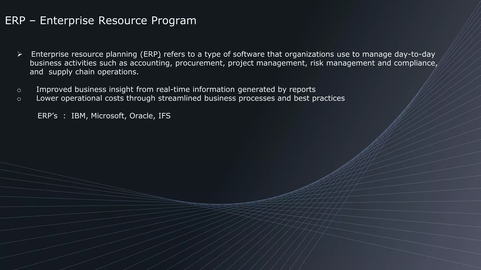 ERP – Enterprise Resource Program
 Enterprise resource planning (ERP) refers to a type of software that organizations use to manage day-to-day
business activities such as accounting, procurement, project management, risk management and compliance,
and supply chain operations.
o Improved business insight from real-time information generated by reports
o Lower operational costs through streamlined business processes and best practices
ERP’s : IBM, Microsoft, Oracle, IFS
 