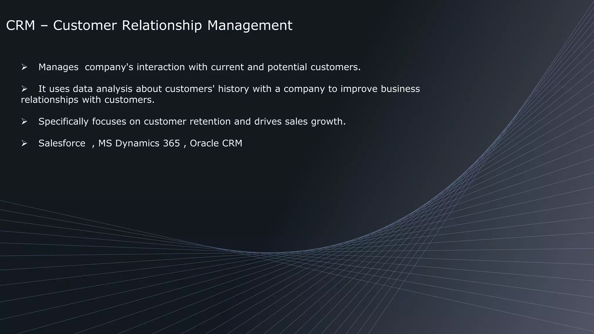 CRM – Customer Relationship Management
 Manages company's interaction with current and potential customers.
 It uses data analysis about customers' history with a company to improve business
relationships with customers.
 Specifically focuses on customer retention and drives sales growth.
 Salesforce , MS Dynamics 365 , Oracle CRM
 