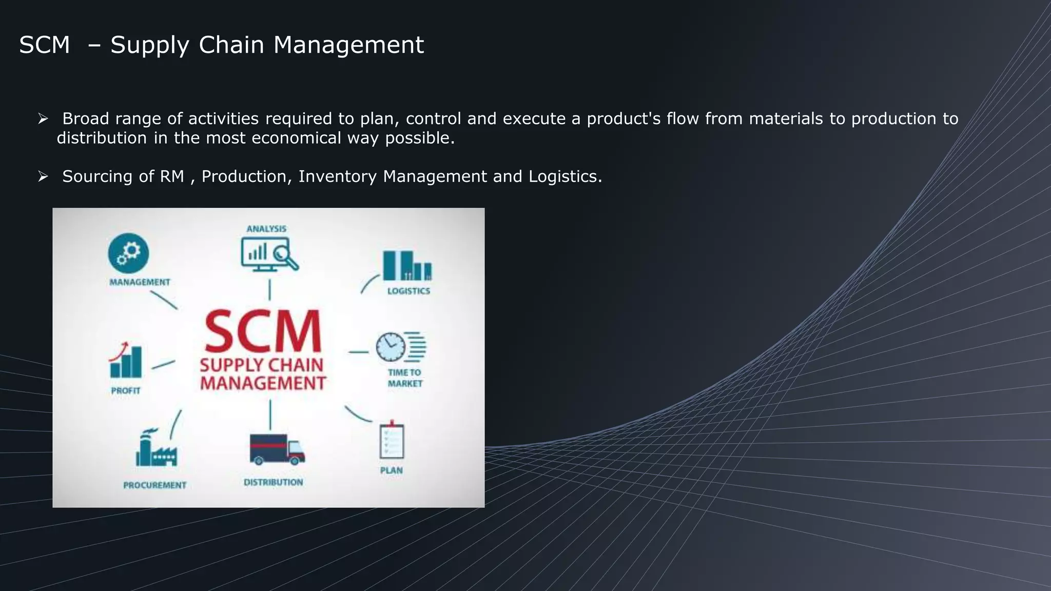 SCM – Supply Chain Management
 Broad range of activities required to plan, control and execute a product's flow from materials to production to
distribution in the most economical way possible.
 Sourcing of RM , Production, Inventory Management and Logistics.
 