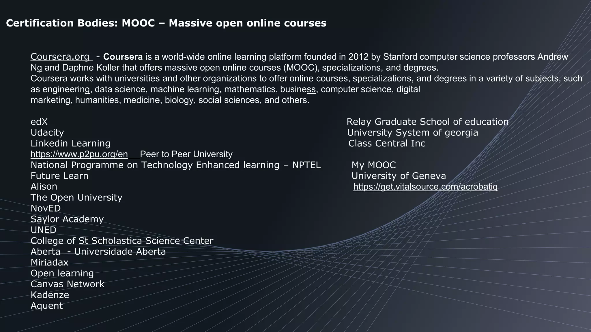 Certification Bodies: MOOC – Massive open online courses
Coursera.org - Coursera is a world-wide online learning platform founded in 2012 by Stanford computer science professors Andrew
Ng and Daphne Koller that offers massive open online courses (MOOC), specializations, and degrees.
Coursera works with universities and other organizations to offer online courses, specializations, and degrees in a variety of subjects, such
as engineering, data science, machine learning, mathematics, business, computer science, digital
marketing, humanities, medicine, biology, social sciences, and others.
edX Relay Graduate School of education
Udacity University System of georgia
Linkedin Learning Class Central Inc
https://www.p2pu.org/en Peer to Peer University
National Programme on Technology Enhanced learning – NPTEL My MOOC
Future Learn University of Geneva
Alison https://get.vitalsource.com/acrobatiq
The Open University
NovED
Saylor Academy
UNED
College of St Scholastica Science Center
Aberta - Universidade Aberta
Miriadax
Open learning
Canvas Network
Kadenze
Aquent
 