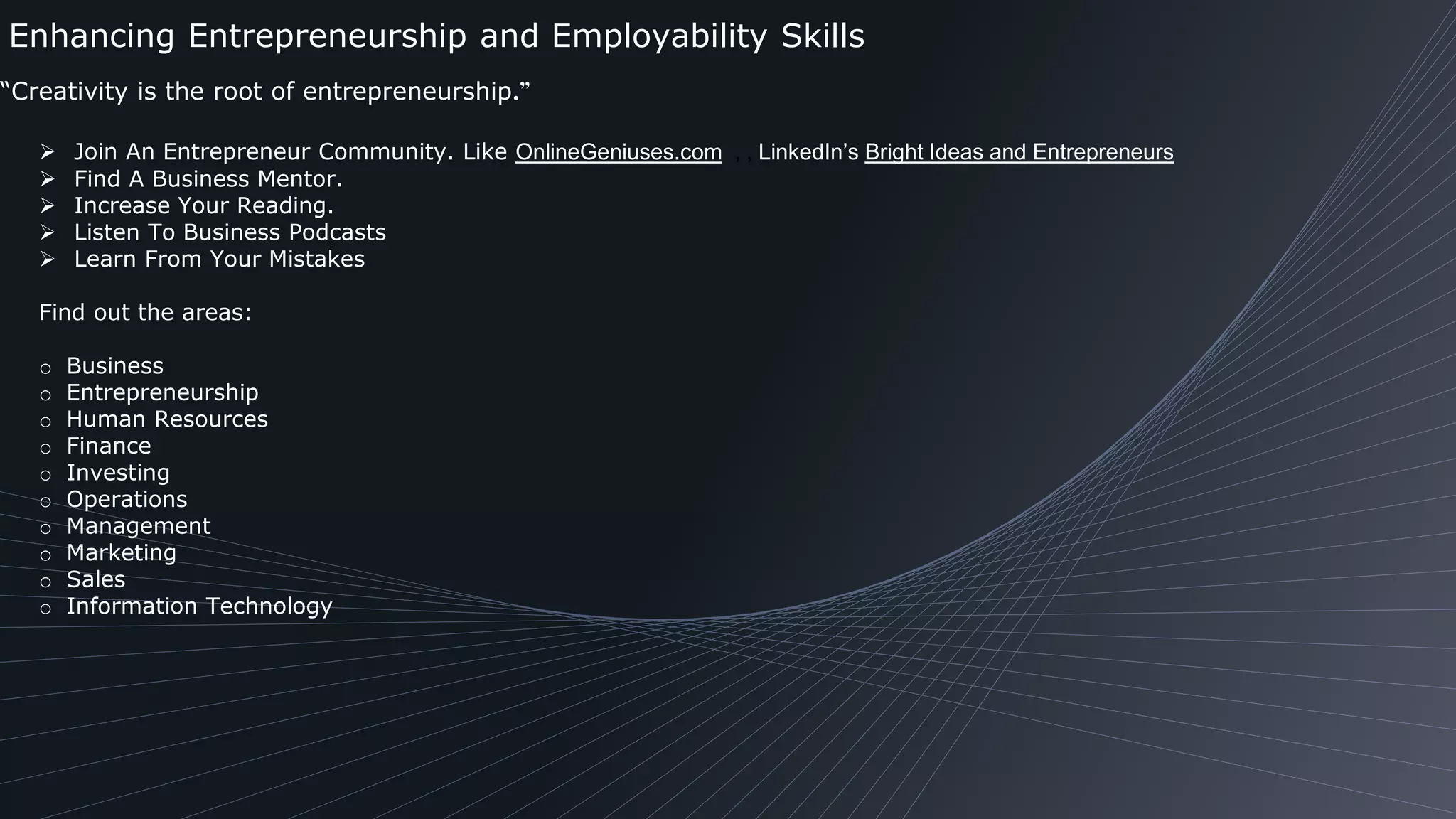 Enhancing Entrepreneurship and Employability Skills
“Creativity is the root of entrepreneurship.”
 Join An Entrepreneur Community. Like OnlineGeniuses.com , , LinkedIn’s Bright Ideas and Entrepreneurs
 Find A Business Mentor.
 Increase Your Reading.
 Listen To Business Podcasts
 Learn From Your Mistakes
Find out the areas:
o Business
o Entrepreneurship
o Human Resources
o Finance
o Investing
o Operations
o Management
o Marketing
o Sales
o Information Technology
 