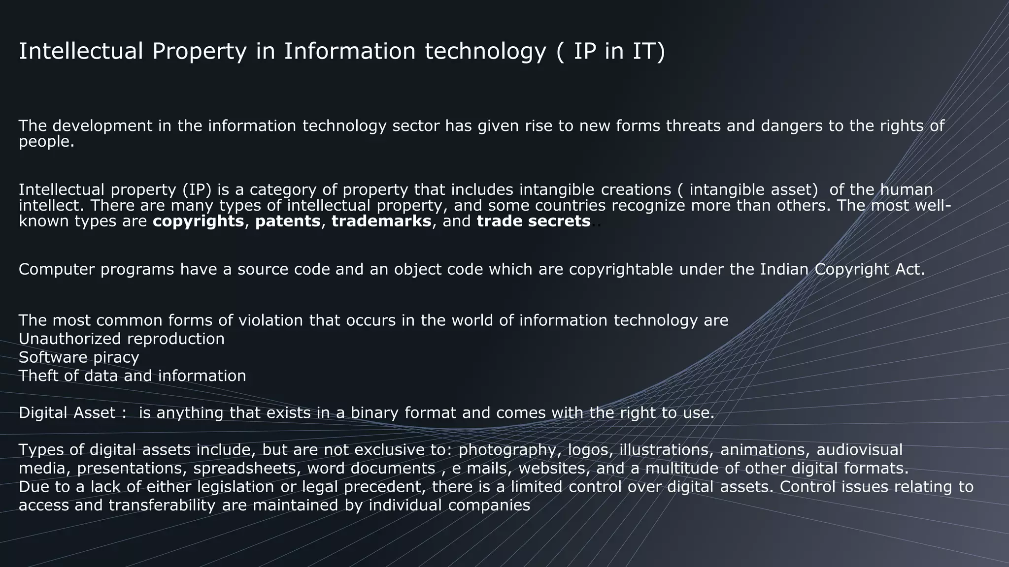 The development in the information technology sector has given rise to new forms threats and dangers to the rights of
people.
Intellectual property (IP) is a category of property that includes intangible creations ( intangible asset) of the human
intellect. There are many types of intellectual property, and some countries recognize more than others. The most well-
known types are copyrights, patents, trademarks, and trade secrets..
Computer programs have a source code and an object code which are copyrightable under the Indian Copyright Act.
The most common forms of violation that occurs in the world of information technology are
Unauthorized reproduction
Software piracy
Theft of data and information
Digital Asset : is anything that exists in a binary format and comes with the right to use.
Types of digital assets include, but are not exclusive to: photography, logos, illustrations, animations, audiovisual
media, presentations, spreadsheets, word documents , e mails, websites, and a multitude of other digital formats.
Due to a lack of either legislation or legal precedent, there is a limited control over digital assets. Control issues relating to
access and transferability are maintained by individual companies
Intellectual Property in Information technology ( IP in IT)
 