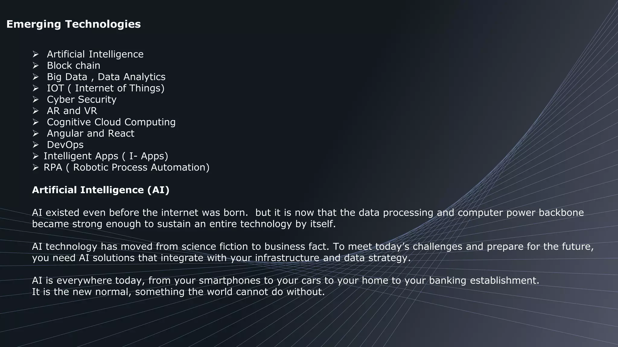 Emerging Technologies
 Artificial Intelligence
 Block chain
 Big Data , Data Analytics
 IOT ( Internet of Things)
 Cyber Security
 AR and VR
 Cognitive Cloud Computing
 Angular and React
 DevOps
 Intelligent Apps ( I- Apps)
 RPA ( Robotic Process Automation)
Artificial Intelligence (AI)
AI existed even before the internet was born. but it is now that the data processing and computer power backbone
became strong enough to sustain an entire technology by itself.
AI technology has moved from science fiction to business fact. To meet today’s challenges and prepare for the future,
you need AI solutions that integrate with your infrastructure and data strategy.
AI is everywhere today, from your smartphones to your cars to your home to your banking establishment.
It is the new normal, something the world cannot do without.
 