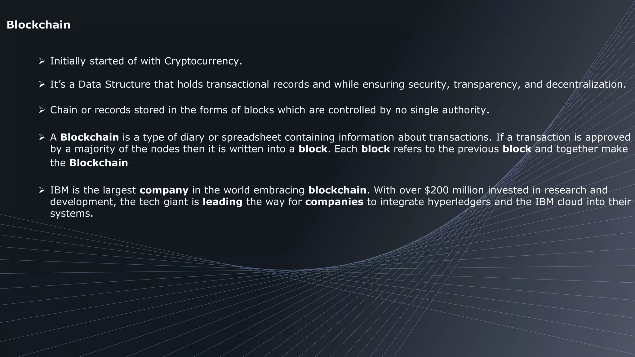 Blockchain
 Initially started of with Cryptocurrency.
 It’s a Data Structure that holds transactional records and while ensuring security, transparency, and decentralization.
 Chain or records stored in the forms of blocks which are controlled by no single authority.
 A Blockchain is a type of diary or spreadsheet containing information about transactions. If a transaction is approved
by a majority of the nodes then it is written into a block. Each block refers to the previous block and together make
the Blockchain.
 IBM is the largest company in the world embracing blockchain. With over $200 million invested in research and
development, the tech giant is leading the way for companies to integrate hyperledgers and the IBM cloud into their
systems.
 