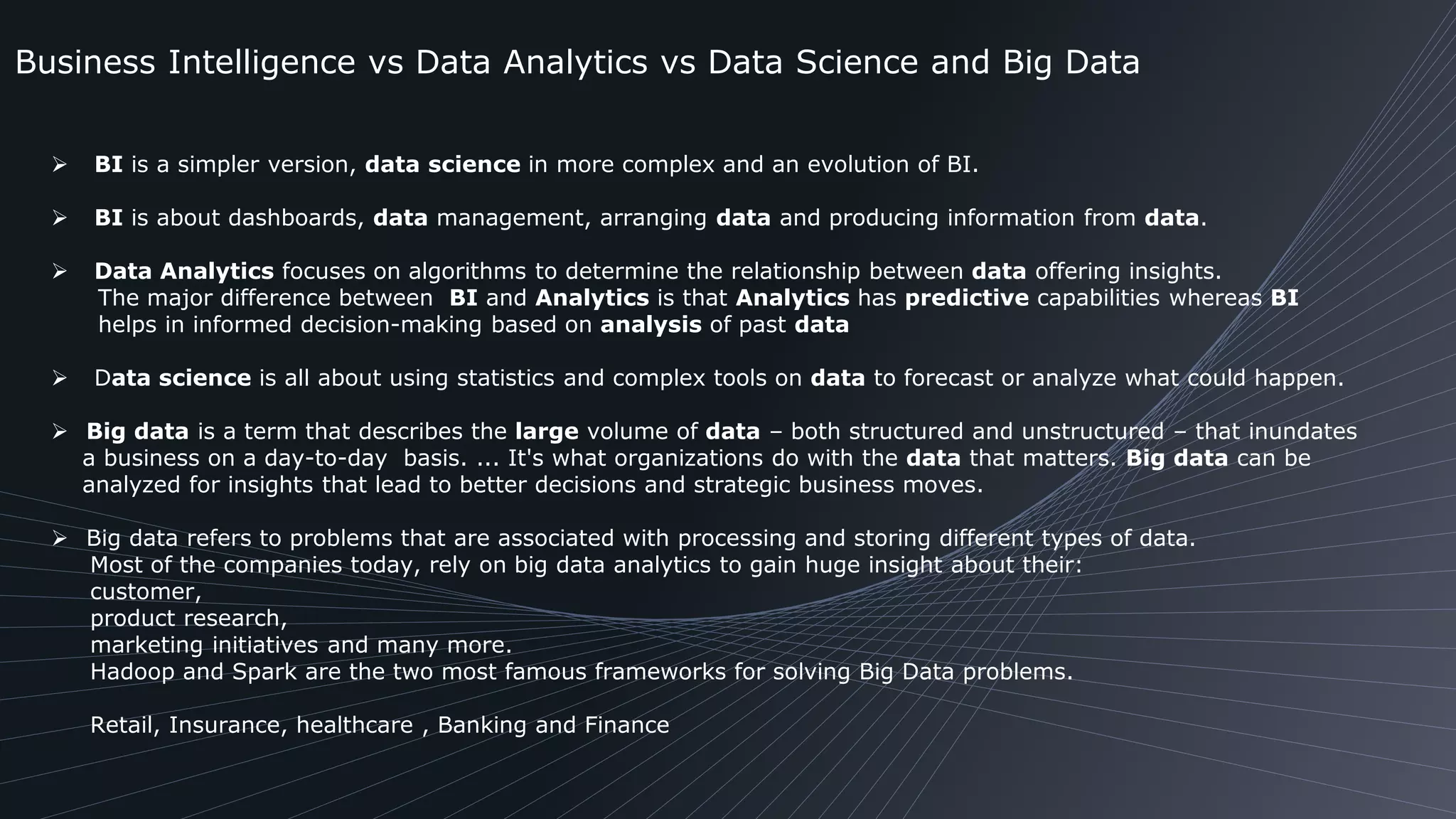 Business Intelligence vs Data Analytics vs Data Science and Big Data
 BI is a simpler version, data science in more complex and an evolution of BI.
 BI is about dashboards, data management, arranging data and producing information from data.
 Data Analytics focuses on algorithms to determine the relationship between data offering insights.
The major difference between BI and Analytics is that Analytics has predictive capabilities whereas BI
helps in informed decision-making based on analysis of past data
 Data science is all about using statistics and complex tools on data to forecast or analyze what could happen.
 Big data is a term that describes the large volume of data – both structured and unstructured – that inundates
a business on a day-to-day basis. ... It's what organizations do with the data that matters. Big data can be
analyzed for insights that lead to better decisions and strategic business moves.
 Big data refers to problems that are associated with processing and storing different types of data.
Most of the companies today, rely on big data analytics to gain huge insight about their:
customer,
product research,
marketing initiatives and many more.
Hadoop and Spark are the two most famous frameworks for solving Big Data problems.
Retail, Insurance, healthcare , Banking and Finance
 
