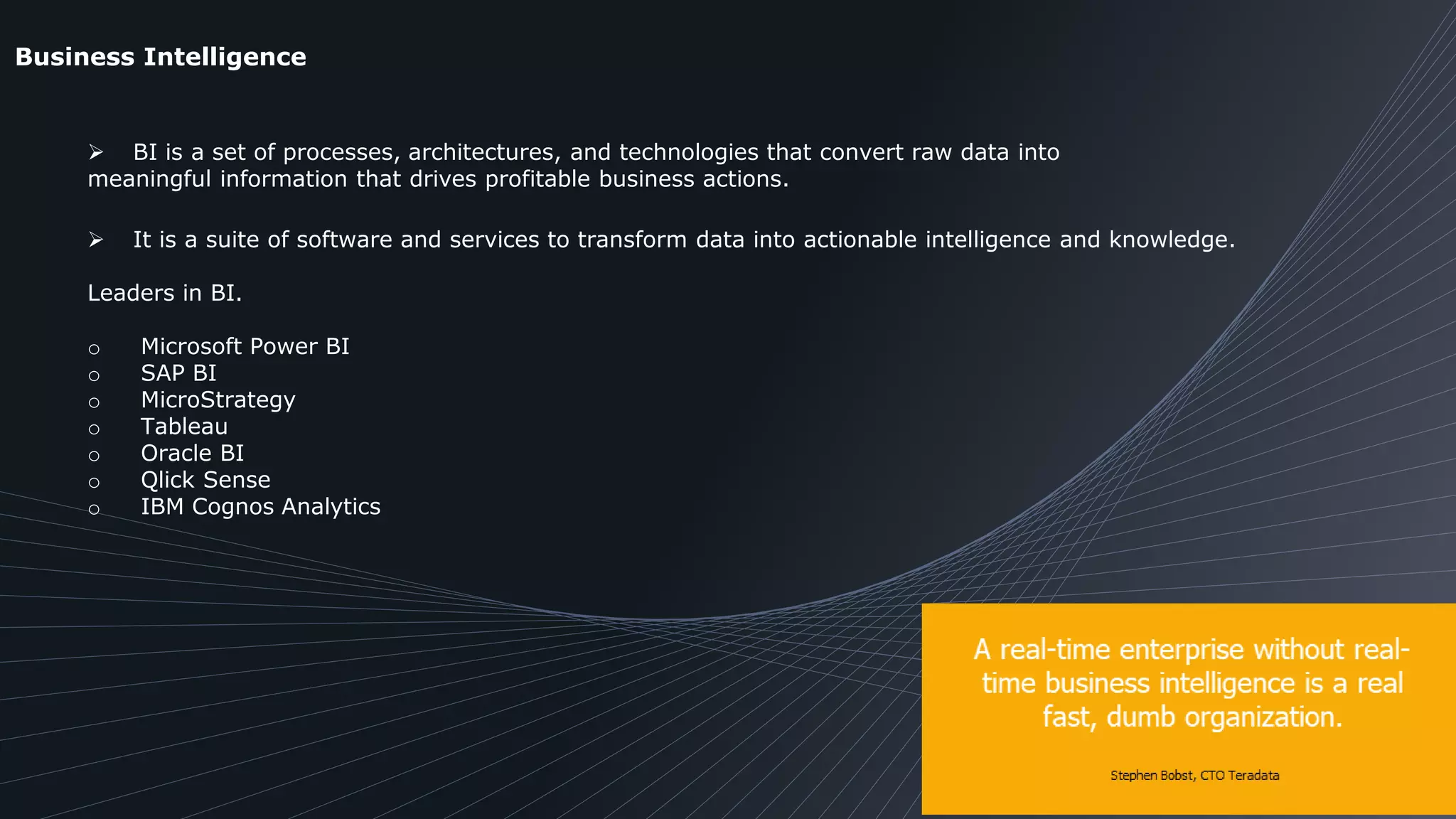 Business Intelligence
 BI is a set of processes, architectures, and technologies that convert raw data into
meaningful information that drives profitable business actions.
 It is a suite of software and services to transform data into actionable intelligence and knowledge.
Leaders in BI.
o Microsoft Power BI
o SAP BI
o MicroStrategy
o Tableau
o Oracle BI
o Qlick Sense
o IBM Cognos Analytics
 
