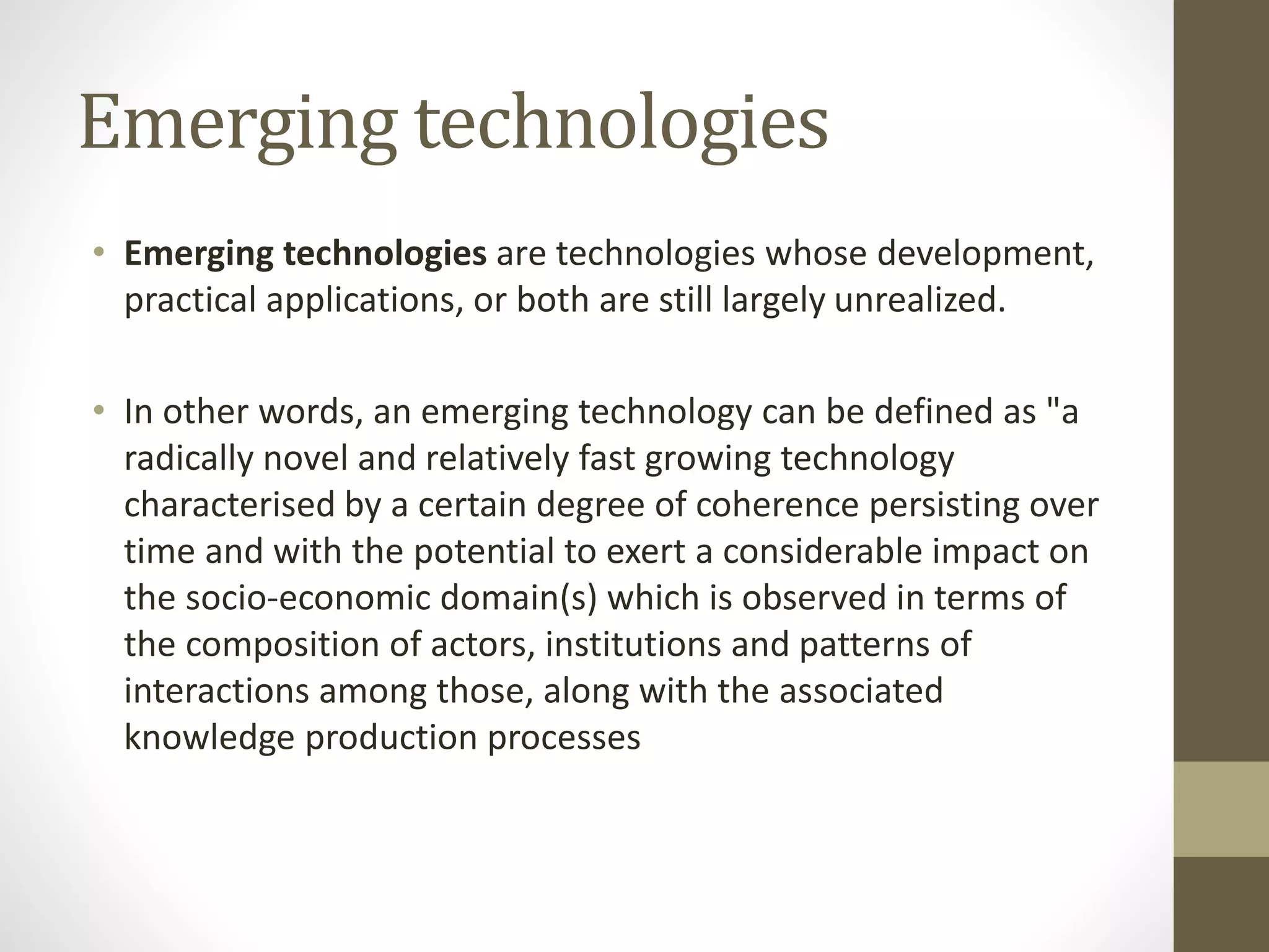 Emerging technologies
• Emerging technologies are technologies whose development,
practical applications, or both are still largely unrealized.
• In other words, an emerging technology can be defined as "a
radically novel and relatively fast growing technology
characterised by a certain degree of coherence persisting over
time and with the potential to exert a considerable impact on
the socio-economic domain(s) which is observed in terms of
the composition of actors, institutions and patterns of
interactions among those, along with the associated
knowledge production processes
 