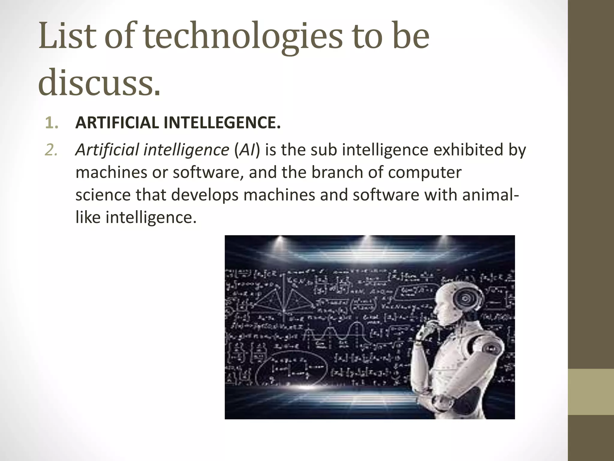 List of technologies to be
discuss.
1. ARTIFICIAL INTELLEGENCE.
2. Artificial intelligence (AI) is the sub intelligence exhibited by
machines or software, and the branch of computer
science that develops machines and software with animal-
like intelligence.
 