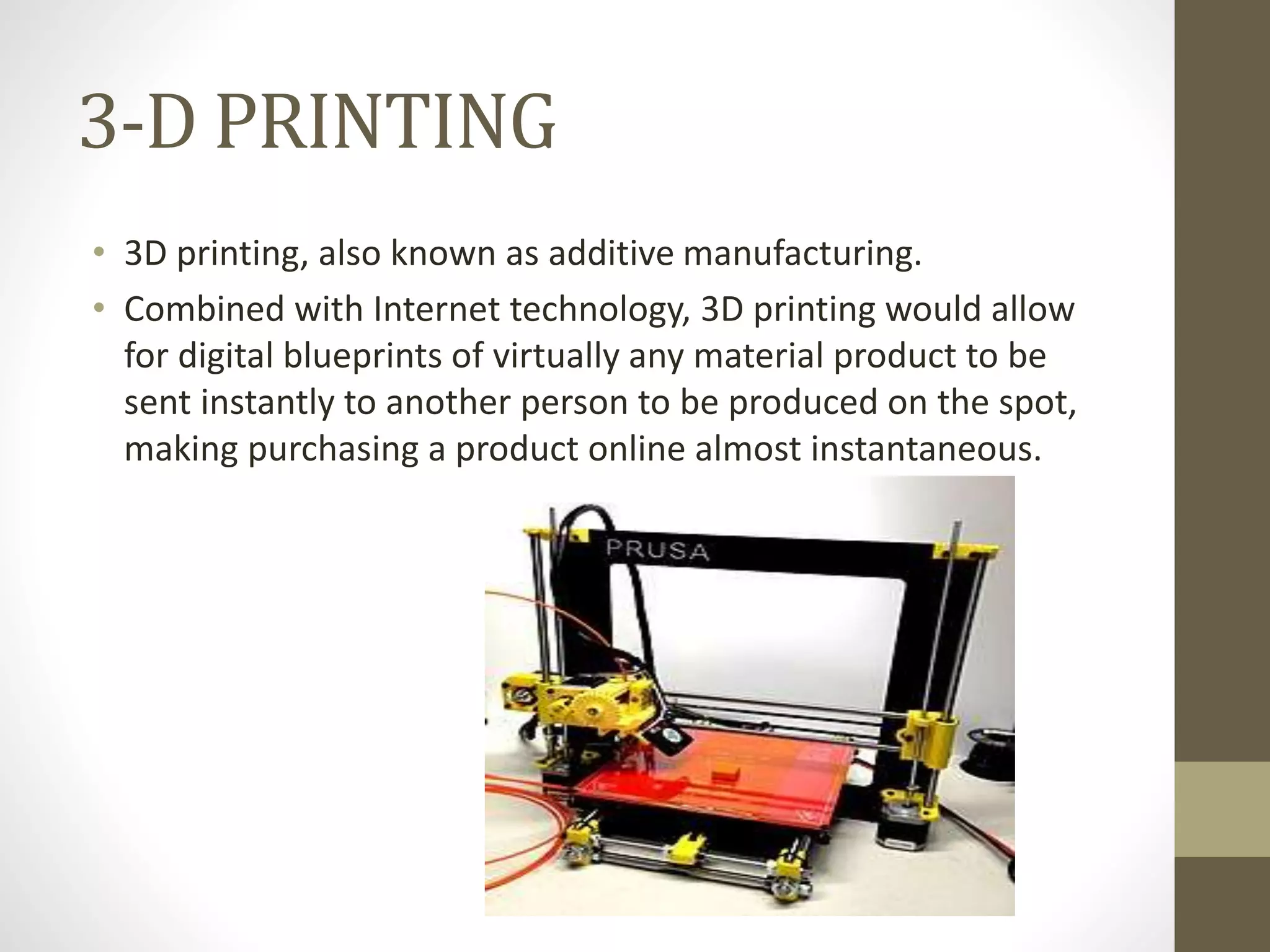 3-D PRINTING
• 3D printing, also known as additive manufacturing.
• Combined with Internet technology, 3D printing would allow
for digital blueprints of virtually any material product to be
sent instantly to another person to be produced on the spot,
making purchasing a product online almost instantaneous.
 
