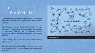 Deep Learning solves more complex data. It has Hugh
data both structure and unstructured than machine
learning
Deep learning is an AI function that mimics (to copy
somebody’s behavior) the workings of the human brain
in processing data for use in detecting objects,
recognizing speech, translating languages, and making
decisions.
Deep learning AI is able to learn without human
supervision.
Deep learning, a form of machine learning, can be used
to help detect fraud or money laundering, among other
functions.
L E A R N I N G
D E E P
 