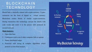 BlockChain is basically related with crypto-currency. Crypto-
currencies are the form of digital or virtual currency.
Blockchain creates blocks of similar crypto-currencies.
During transaction this technology encrypt the details with
code words and remit it to the person with protected &
secured network.
Main features:-
1. Open data base
2. Continuous work even if other computer fails to operate
3. Public distributed ledger
4. Protected with strong & complex algorithms which
protects system from hackers.
TEC H N OLOGY
B L O C K C H A I N
 