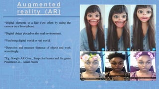 A u g m e n t e d
r e a l i ty ( A R )
*Digital elements to a live view often by using the
camera on a Smartphone.
*Digital object placed on the real environment.
*You bring digital world to real world.
*Detection and measure distance of object and work
accordingly.
*Eg. Google AR Core., Snap chat lenses and the game
Pokémon Go. , Asian Paints
 