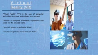 V i r t u a l
Reality (VR)
•Virtual Reality (VR) is the use of computer
technology to create a simulated environment.
*Implies a complete immersion experience that
shuts out the physical world
*Need VR glasses to see Digital World
*You have to go to 3D world from real World.
 