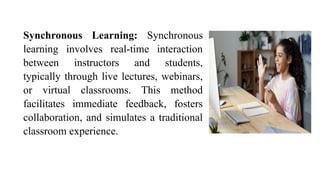 Synchronous Learning: Synchronous
learning involves real-time interaction
between instructors and students,
typically through live lectures, webinars,
or virtual classrooms. This method
facilitates immediate feedback, fosters
collaboration, and simulates a traditional
classroom experience.
 