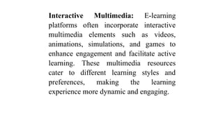 Interactive Multimedia: E-learning
platforms often incorporate interactive
multimedia elements such as videos,
animations, simulations, and games to
enhance engagement and facilitate active
learning. These multimedia resources
cater to different learning styles and
preferences, making the learning
experience more dynamic and engaging.
 