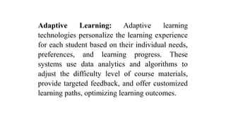 Adaptive Learning: Adaptive learning
technologies personalize the learning experience
for each student based on their individual needs,
preferences, and learning progress. These
systems use data analytics and algorithms to
adjust the difficulty level of course materials,
provide targeted feedback, and offer customized
learning paths, optimizing learning outcomes.
 