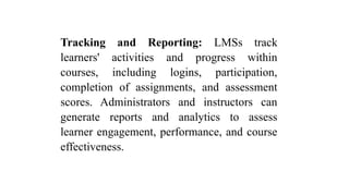 Tracking and Reporting: LMSs track
learners' activities and progress within
courses, including logins, participation,
completion of assignments, and assessment
scores. Administrators and instructors can
generate reports and analytics to assess
learner engagement, performance, and course
effectiveness.
 