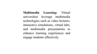 Multimedia Learning: Virtual
universities leverage multimedia
technologies such as video lectures,
interactive simulations, virtual labs,
and multimedia presentations to
enhance learning experiences and
engage students effectively.
 