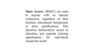 Open Access: MOOCs are open
to anyone with an internet
connection, regardless of their
location, educational background,
or prior qualifications. This
openness democratizes access to
education and expands learning
opportunities for individuals
around the world
 