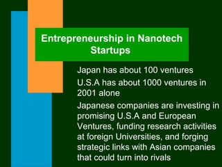 Entrepreneurship in Nanotech
Startups
Japan has about 100 ventures
U.S.A has about 1000 ventures in
2001 alone
Japanese companies are investing in
promising U.S.A and European
Ventures, funding research activities
at foreign Universities, and forging
strategic links with Asian companies
that could turn into rivals
 