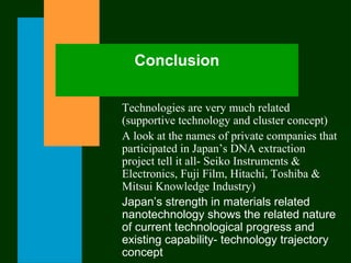 Conclusion
Technologies are very much related
(supportive technology and cluster concept)
A look at the names of private companies that
participated in Japan’s DNA extraction
project tell it all- Seiko Instruments &
Electronics, Fuji Film, Hitachi, Toshiba &
Mitsui Knowledge Industry)
Japan’s strength in materials related
nanotechnology shows the related nature
of current technological progress and
existing capability- technology trajectory
concept
 