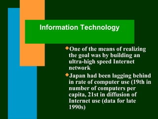 Information Technology
One of the means of realizing
the goal was by building an
ultra-high speed Internet
network
Japan had been lagging behind
in rate of computer use (19th in
number of computers per
capita, 21st in diffusion of
Internet use (data for late
1990s)
 