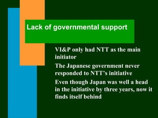 Lack of governmental support
VI&P only had NTT as the main
initiator
The Japanese government never
responded to NTT’s initiative
Even though Japan was well a head
in the initiative by three years, now it
finds itself behind
 