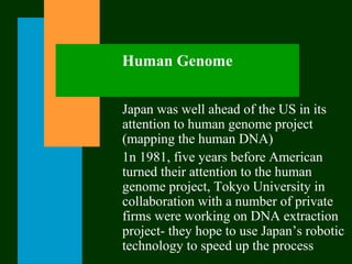 Human Genome
Japan was well ahead of the US in its
attention to human genome project
(mapping the human DNA)
1n 1981, five years before American
turned their attention to the human
genome project, Tokyo University in
collaboration with a number of private
firms were working on DNA extraction
project- they hope to use Japan’s robotic
technology to speed up the process
 
