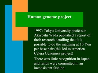 Human genome project
1997: Tokyo University professor
Akiyoshi Wada published a report of
their research detailing that it is
possible to do the mapping at 10 Yen
per base pair (this led to America
Celera Genomics project)
There was little recognition in Japan
and funds were committed in an
inconsistent fashion
 