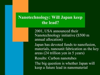 Nanotechnology: Will Japan keep
the lead?
2001, USA announced their
Nanotechnology initiative ($500 m
annual allocation)
Japan has devoted funds to nanofusion,
materials, nanounit fabrication as the key
areas (24 trillion yen in 5 years)
Results: Carbon nanotubes
The big question is whether Japan will
keep a future lead in nanomaterial
 