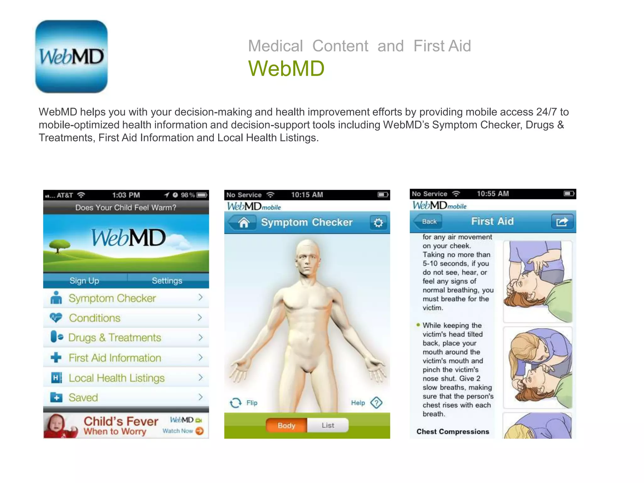 Medical Content and First Aid
WebMD
WebMD helps you with your decision-making and health improvement efforts by providing mobile access 24/7 to
mobile-optimized health information and decision-support tools including WebMD’s Symptom Checker, Drugs &
Treatments, First Aid Information and Local Health Listings.
 