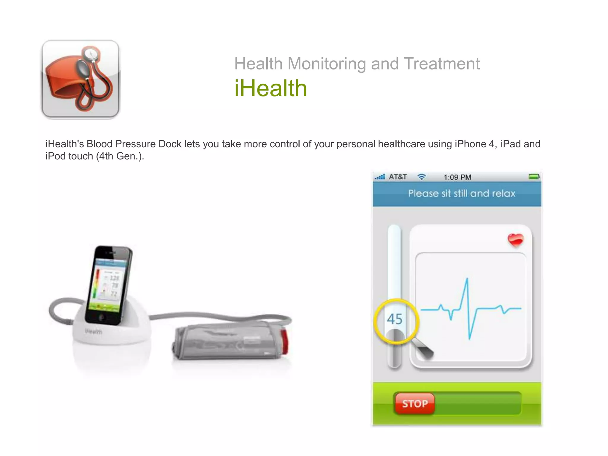 Health Monitoring and Treatment
iHealth
iHealth's Blood Pressure Dock lets you take more control of your personal healthcare using iPhone 4, iPad and
iPod touch (4th Gen.).
 