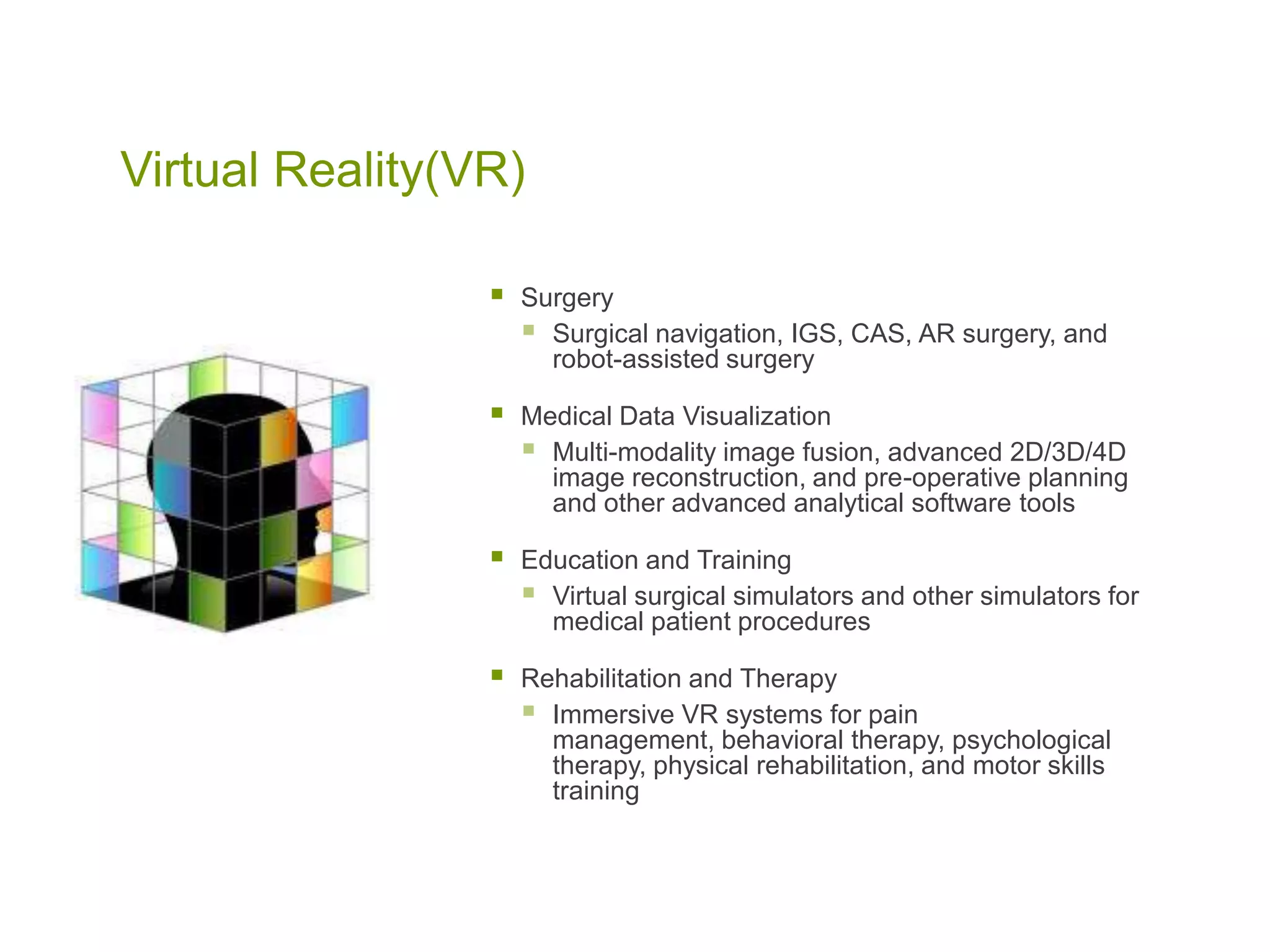 Virtual Reality(VR)
 Surgery
 Surgical navigation, IGS, CAS, AR surgery, and
robot-assisted surgery
 Medical Data Visualization
 Multi-modality image fusion, advanced 2D/3D/4D
image reconstruction, and pre-operative planning
and other advanced analytical software tools
 Education and Training
 Virtual surgical simulators and other simulators for
medical patient procedures
 Rehabilitation and Therapy
 Immersive VR systems for pain
management, behavioral therapy, psychological
therapy, physical rehabilitation, and motor skills
training
 
