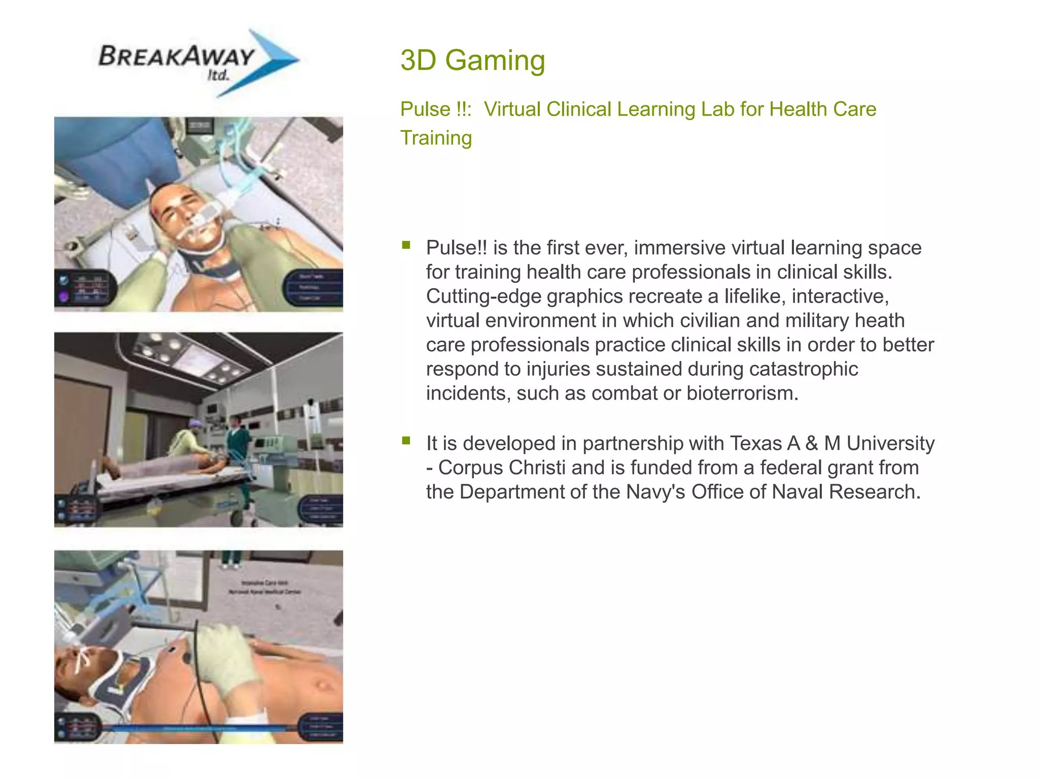3D Gaming
Pulse !!: Virtual Clinical Learning Lab for Health Care
Training
 Pulse!! is the first ever, immersive virtual learning space
for training health care professionals in clinical skills.
Cutting-edge graphics recreate a lifelike, interactive,
virtual environment in which civilian and military heath
care professionals practice clinical skills in order to better
respond to injuries sustained during catastrophic
incidents, such as combat or bioterrorism.
 It is developed in partnership with Texas A & M University
- Corpus Christi and is funded from a federal grant from
the Department of the Navy's Office of Naval Research.
 