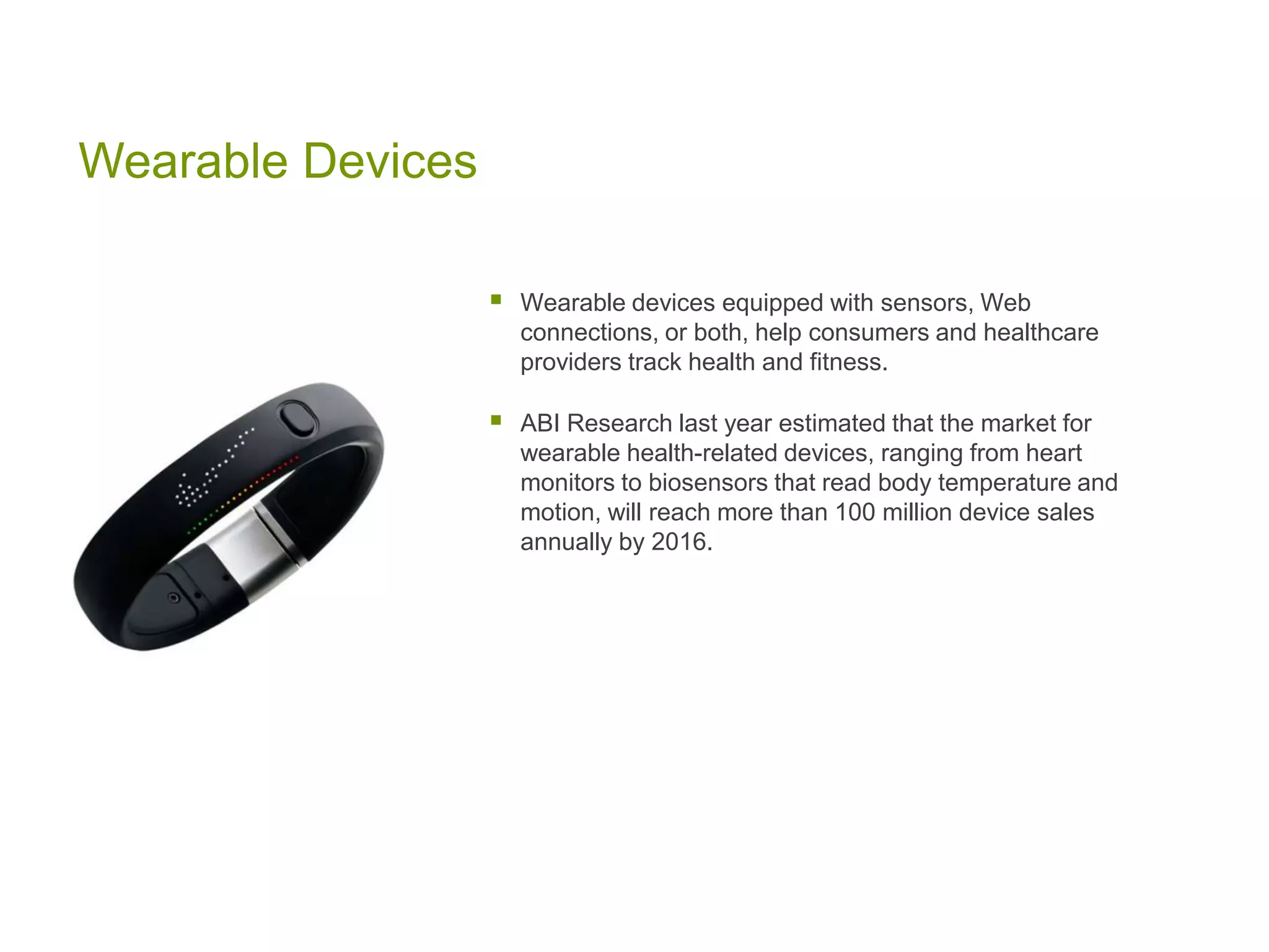Wearable Devices
 Wearable devices equipped with sensors, Web
connections, or both, help consumers and healthcare
providers track health and fitness.
 ABI Research last year estimated that the market for
wearable health-related devices, ranging from heart
monitors to biosensors that read body temperature and
motion, will reach more than 100 million device sales
annually by 2016.
 